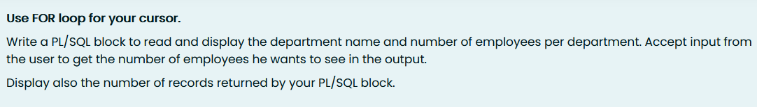 Use FOR loop for your cursor.
Write a PL/SQL block to read and display the department name and number of employees per department. Accept input from
the user to get the number of employees he wants to see in the output.
Display also the number of records returned by your PL/SQL block.
