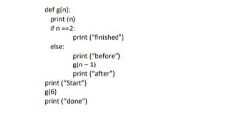 def g(n):
print (n)
if n==2:
print ("finished")
else:
print ("before")
g(n - 1)
print ("after")
print ("Start")
g(6)
print ("done")

