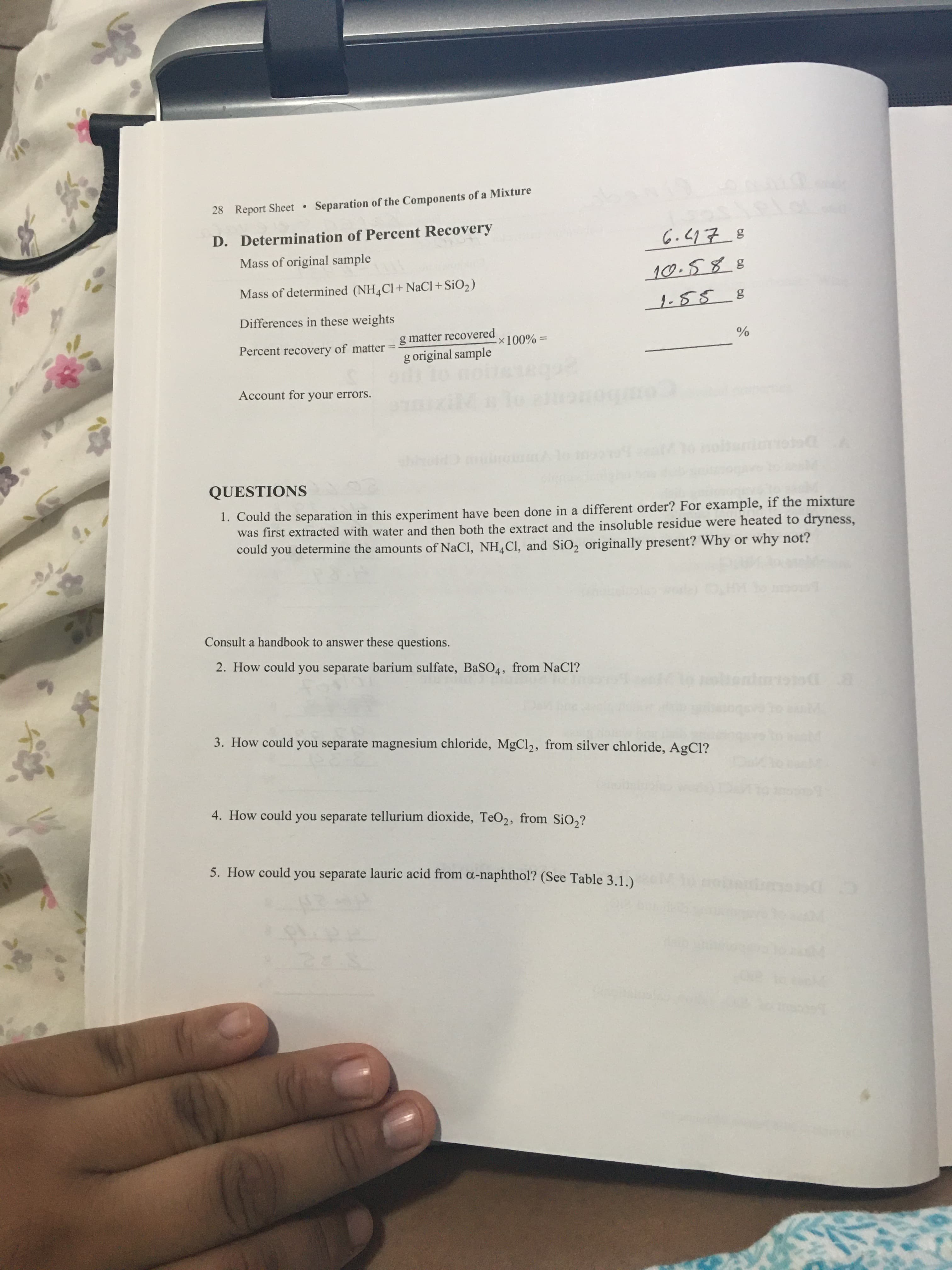 28 Report Sheet Separation of the Components of a Mixture
D. Determination of Percent Recovery
Mass of original sample
10.588
Mass of determined (NH Cl+ NaCl+ SiO2)
1-88 8
Differences in these weights
g matter recovered
Percent recovery of matter
%3D
= %00
%
g original sample
Account for your errors.
Combor
QUESTIONS
1. Could the separation in this experiment have been done in a different order? For example, if the mixture
was first extracted with water and then both the extract and the insoluble residue were heated to dryness,
could you determine the amounts of NaCl, NH,Cl, and SiO, originally present? Why or why not?
Consult a handbook to answer these questions.
2. How could you separate barium sulfate, BaSO4, from NaCl?
3. How could you separate magnesium chloride, MgCl2, from silver chloride, AgCl?
4. How could you separate tellurium dioxide, TeO2, from SiO,?
5. How could you separate lauric acid from a-naphthol? (See Table 3.1.)
