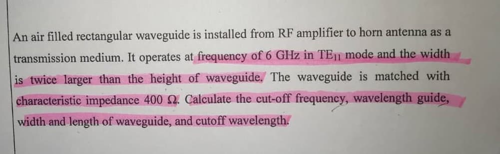 An air filled rectangular waveguide is installed from RF amplifier to horn antenna as a
transmission medium. It operates at frequency of 6 GHz in TE11 mode and the width
is twice larger than the height of waveguide. The waveguide is matched with
characteristic impedance 400 SQ. Calculate the cut-off frequency, wavelength guide,
width and length of waveguide, and cutoff wavelength.
