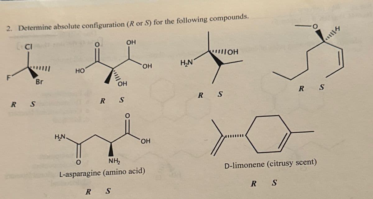 2. Determine absolute configuration (R or S) for the following compounds.
RS
HO
Br
H₂N.
O
OH
OH
R S
0
NH₂
IOH
OH
H₂N
OH
L-asparagine (amino acid)
R
S
RS
RS
D-limonene (citrusy scent)
R S