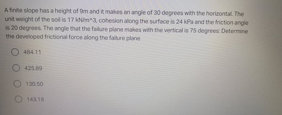 A finite slope has a height of 9m and it makes an angle of 30 degrees with the horizontal. The
unit weight of the soil is 17 kN/m^3, cohesion along the surface is 24 kPa and the friction angle
is 20 degrees. The angle that the failure plane makes with the vertical is 75 degrees: Determine
the developed frictional force along the failure plane
484.11
425.89
130.50
143.19
