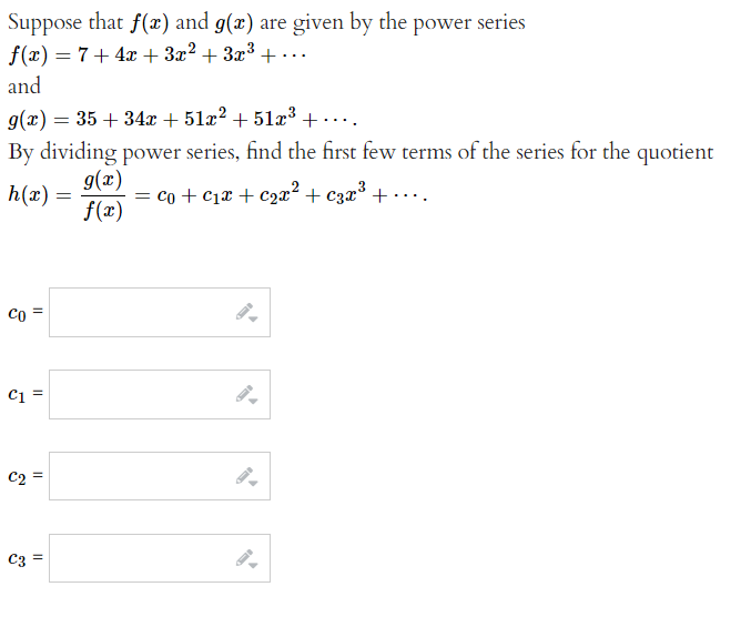 Suppose that f(x) and g(x) are given by the power series
f(x) = 7+ 4x + 3x² + 3x³ + ...
and
g(x) = 35+34x + 51x² +51x³ +.
By dividing power series, find the first few terms of the series for the quotient
h(x) =
co=
C1 =
C2
||
C3=
g(x)
f(x)
=
= co + C₁x + c₂x² + 3x³ +....