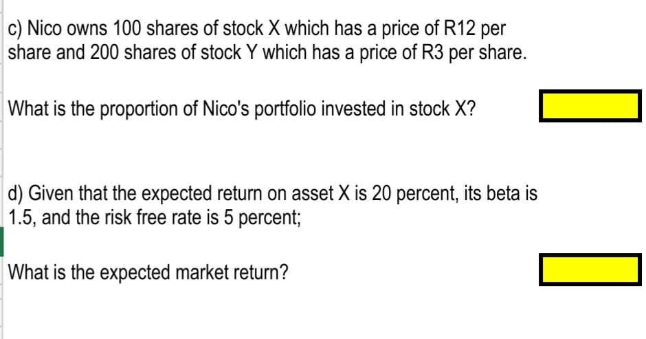 c) Nico owns 100 shares of stock X which has a price of R12 per
share and 200 shares of stock Y which has a price of R3 per share.
What is the proportion of Nico's portfolio invested in stock X?
d) Given that the expected return on asset X is 20 percent, its beta is
1.5, and the risk free rate is 5 percent;
What is the expected market return?