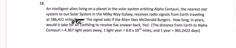 18.
An intelligent alien living on a planet in the solar system orbiting Alpha Centauri, the nearest star
system to our Solar System in the Milky Way Galaxy, receives radio signals from Earth traveling
at 186,421 miles/o The signal asks if the Alien likes McDonald Burgers. How long, in years,
would it take for an Earthling to receive the answer back, Yes! (The distance from Earth to Alpha
Centauri = 4.367 light years away, 1 light year = 6.0 x 10" miles, and 1 year = 365.2422 days)
