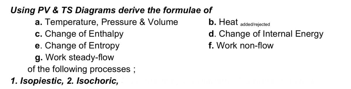 Using PV & TS Diagrams derive the formulae of
a. Temperature, Pressure & Volume
c. Change of Enthalpy
e. Change of Entropy
g. Work steady-flow
of the following processes ;
b. Нeat
added/rejected
d. Change of Internal Energy
f. Work non-flow
1. Isopiestic, 2. Isochoric,
