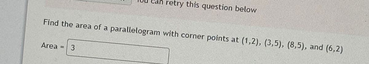 an retry this question below
Find the area of a parallelogram with corner points at (1,2), (3,5), (8,5), and (6,2)
Area = 3