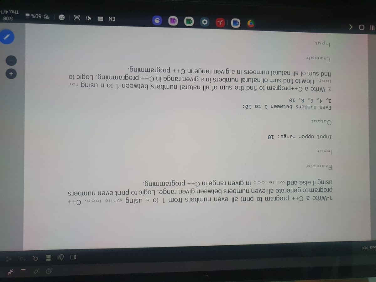 Ass3 PDF
1-Write a C++ program to print all even numbers from 1 to n using while loop. C++
program to generate all even numbers between given range. Logic to print even numbers
using if else and while loop in given range in C++ programming.
to
Example
Input upper range: 10
Outpu
out
Even numbers between 1 to 10:
2, 4, 6, 8, 10
2-Write a C++program to find the sum of all natural numbers between 1 to n using for
loop. How to find sum of natural numbers in a given range in C++ programming. Logic to
find sum of all natural numbers in a given range in C++ programming.
Example
andu
ョ 回一e|50%
5:08
Thu, 4/1-
