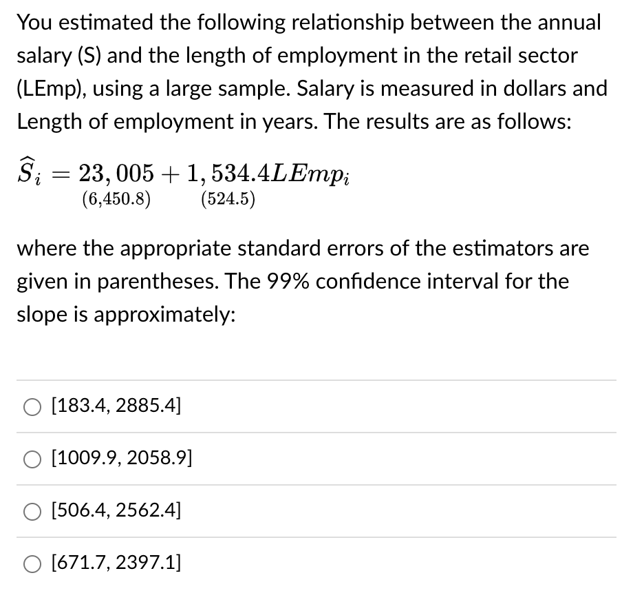 You estimated the following relationship between the annual
salary (S) and the length of employment in the retail sector
(LEmp), using a large sample. Salary is measured in dollars and
Length of employment in years. The results are as follows:
Ŝ; = 23, 005 + 1, 534.4LEmpi
i
(6,450.8)
(524.5)
where the appropriate standard errors of the estimators are
given in parentheses. The 99% confidence interval for the
slope is approximately:
O [183.4, 2885.4]
[1009.9, 2058.9]
O [506.4, 2562.4]
O [671.7, 2397.1]