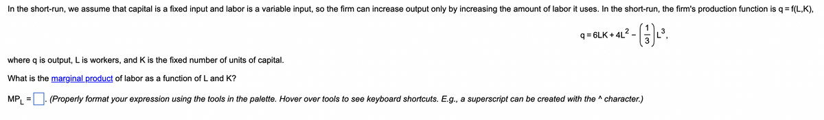 In the short-run, we assume that capital is a fixed input and labor is a variable input, so the firm can increase output only by increasing the amount of labor it uses. In the short-run, the firm's production function is q = f(L,K),
- ²³.
q=6LK +4L²
where q is output, L is workers, and K is the fixed number of units of capital.
What is the marginal product of labor as a function of L and K?
MPL = (Properly format your expression using the tools in the palette. Hover over tools to see keyboard shortcuts. E.g., a superscript can be created with the ^ character.)