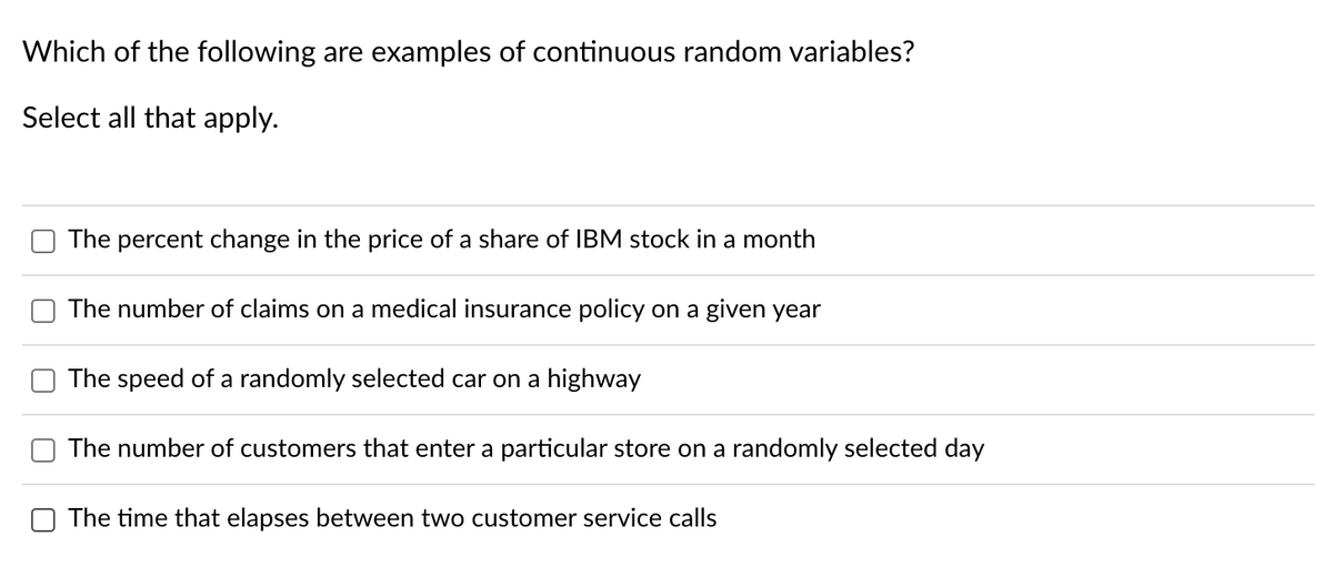 Which of the following are examples of continuous random variables?
Select all that apply.
The percent change in the price of a share of IBM stock in a month
The number of claims on a medical insurance policy on a given year
The speed of a randomly selected car on a highway
The number of customers that enter a particular store on a randomly selected day
The time that elapses between two customer service calls