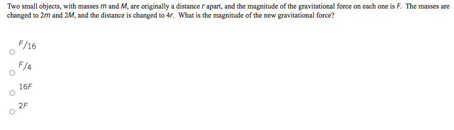 Two small objects, with masses m and M, are originally a distance r apart, and the magnitude of the gravitational force on each one is F. The masses are
changed to 2m and 2M, and the distance is changed to 4r. What is the magnitude of the new gravitational force?
F/16
F/4
16F
2F
