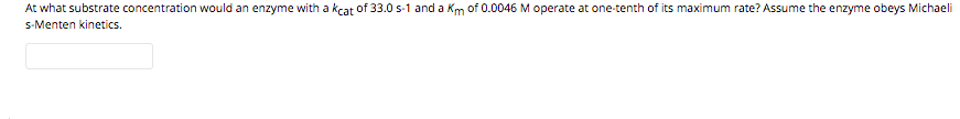 At what substrate concentration would an enzyme with a kcat of 33.0 s-1 and a Km of 0.0046 M operate at one-tenth of its maximum rate? Assume the enzyme obeys Michaeli
s-Menten kinetics.
