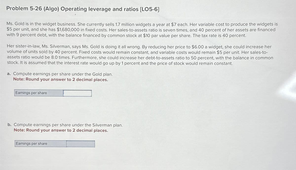 Problem 5-26 (Algo) Operating leverage and ratios [LO5-6]
Ms. Gold is in the widget business. She currently sells 1.7 million widgets a year at $7 each. Her variable cost to produce the widgets is
$5 per unit, and she has $1,680,000 in fixed costs. Her sales-to-assets ratio is seven times, and 40 percent of her assets are financed
with 9 percent debt, with the balance financed by common stock at $10 par value per share. The tax rate is 40 percent.
Her sister-in-law, Ms. Silverman, says Ms. Gold is doing it all wrong. By reducing her price to $6.00 a widget, she could increase her
volume of units sold by 40 percent. Fixed costs would remain constant, and variable costs would remain $5 per unit. Her sales-to-
assets ratio would be 8.0 times. Furthermore, she could increase her debt-to-assets ratio to 50 percent, with the balance in common
stock. It is assumed that the interest rate would go up by 1 percent and the price of stock would remain constant.
a. Compute earnings per share under the Gold plan.
Note: Round your answer to 2 decimal places.
Earnings per share
b. Compute earnings per share under the Silverman plan.
Note: Round your answer to 2 decimal places.
Earnings per share