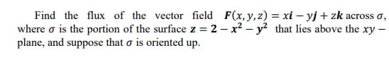 Find the flux of the vector field F(x,y,z) = xi – yj + zk across o,
where o is the portion of the surface z = 2 – x? – y? that lies above the xy –
plane, and suppose that o is oriented up.
