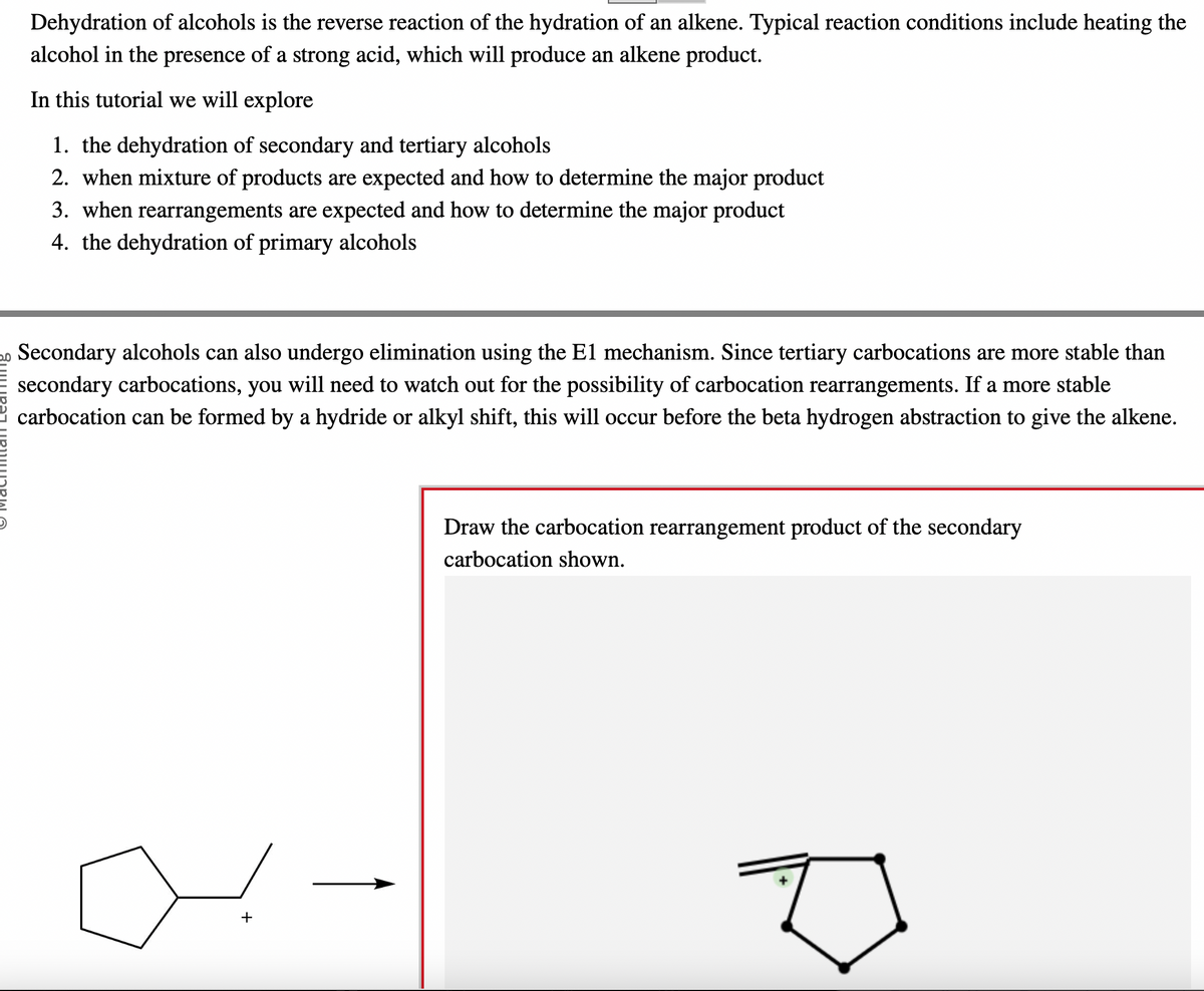 Dehydration of alcohols is the reverse reaction of the hydration of an alkene. Typical reaction conditions include heating the
alcohol in the presence of a strong acid, which will produce an alkene product.
In this tutorial we will explore
1. the dehydration of secondary and tertiary alcohols
2. when mixture of products are expected and how to determine the major product
3. when rearrangements are expected and how to determine the major product
4. the dehydration of primary alcohols
Secondary alcohols can also undergo elimination using the E1 mechanism. Since tertiary carbocations are more stable than
secondary carbocations, you will need to watch out for the possibility of carbocation rearrangements. If a more stable
carbocation can be formed by a hydride or alkyl shift, this will occur before the beta hydrogen abstraction to give the alkene.
+
Draw the carbocation rearrangement product of the secondary
carbocation shown.