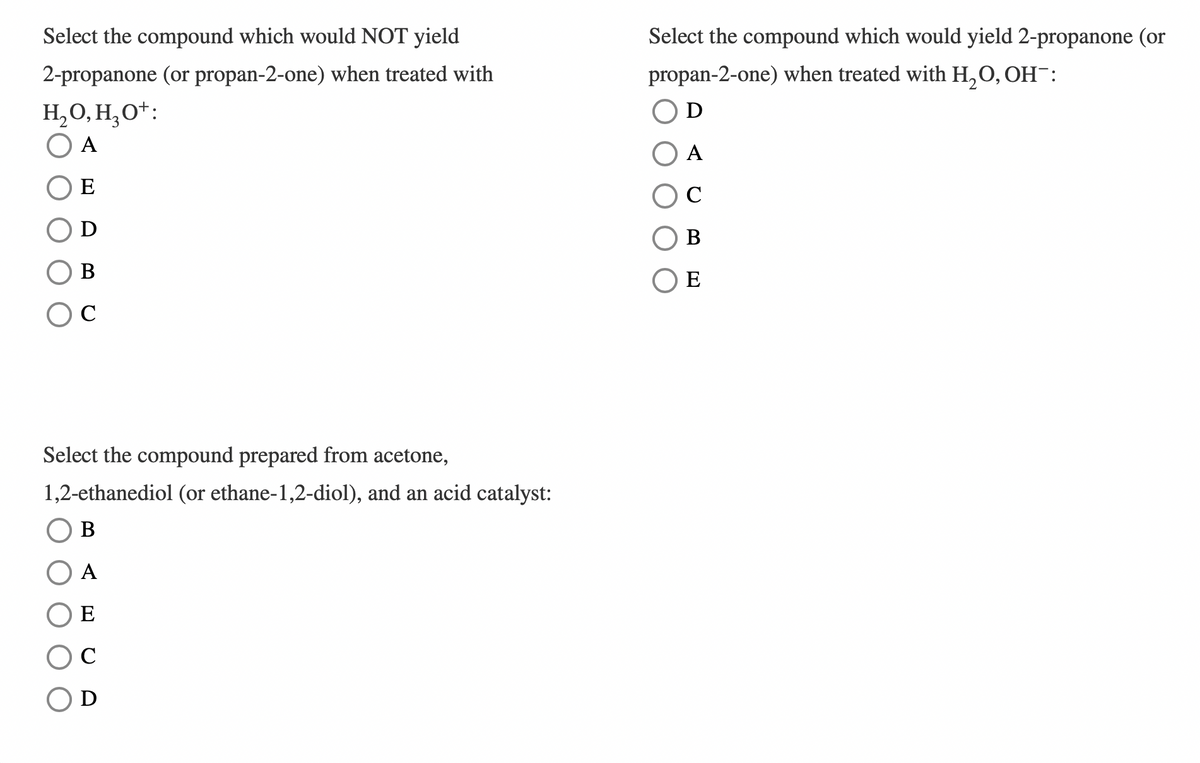 Select the compound which would NOT yield
2-propanone (or propan-2-one) when treated with
H₂O, H₂O+:
A
Select the compound which would yield 2-propanone (or
propan-2-one) when treated with H2O, OH¯:
Ꭰ
E
B
C
Select the compound prepared from acetone,
1,2-ethanediol (or ethane-1,2-diol), and an acid catalyst:
B
A
E
C
Ꭰ
A
C
B
E