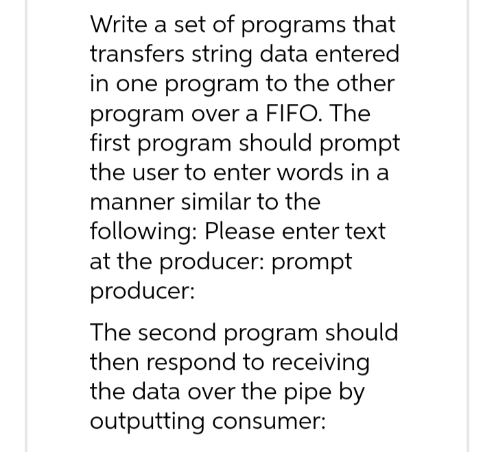 Write a set of programs that
transfers string data entered
in one program to the other
program over a FIFO. The
first program should prompt
the user to enter words in a
manner similar to the
following: Please enter text
at the producer: prompt
producer:
The second program should
then respond to receiving
the data over the pipe by
outputting consumer: