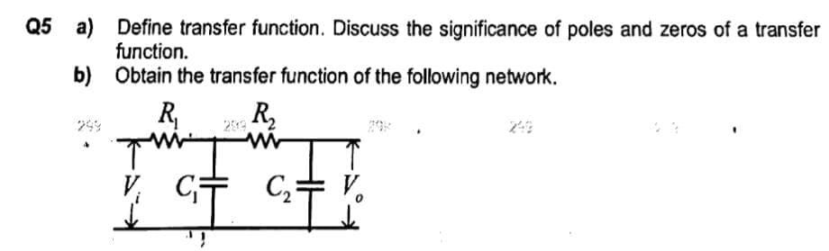 Q5 a)
b)
Define transfer function. Discuss the significance of poles and zeros of a transfer
function.
Obtain the transfer function of the following network.
R₁
ww
C₁
R₂
www
C₂ = V₂
0²T²0