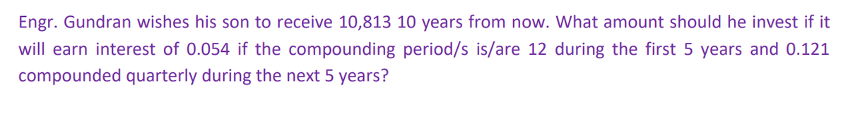 Engr. Gundran wishes his son to receive 10,813 10 years from now. What amount should he invest if it
will earn interest of 0.054 if the compounding period/s is/are 12 during the first 5 years and 0.121
compounded quarterly during the next 5 years?