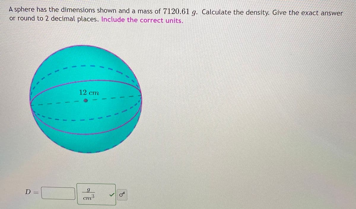 A sphere has the dimensions shown and a mass of 7120.61 g. Calculate the density. Give the exact answer
or round to 2 decimal places. Include the correct units.
12 cm
cm3
of
