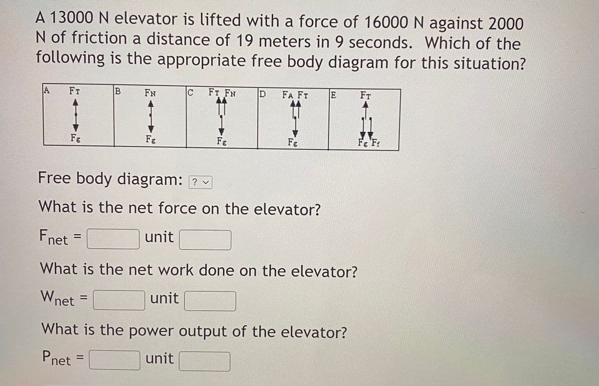 A 13000 N elevator is lifted with a force of 16000 N against 2000
N of friction a distance of 19 meters in 9 seconds. Which of the
following is the appropriate free body diagram for this situation?
A
FT
B
FN
FT FN
FA FT
E
FT
Fg
Fg
Fg
Fe
Fg Fr
Free body diagram: ?
What is the net force on the elevator?
Fnet =
unit
%D
What is the net work done on the elevator?
Wnet
unit
What is the power output of the elevator?
Pnet =
unit
%3D
