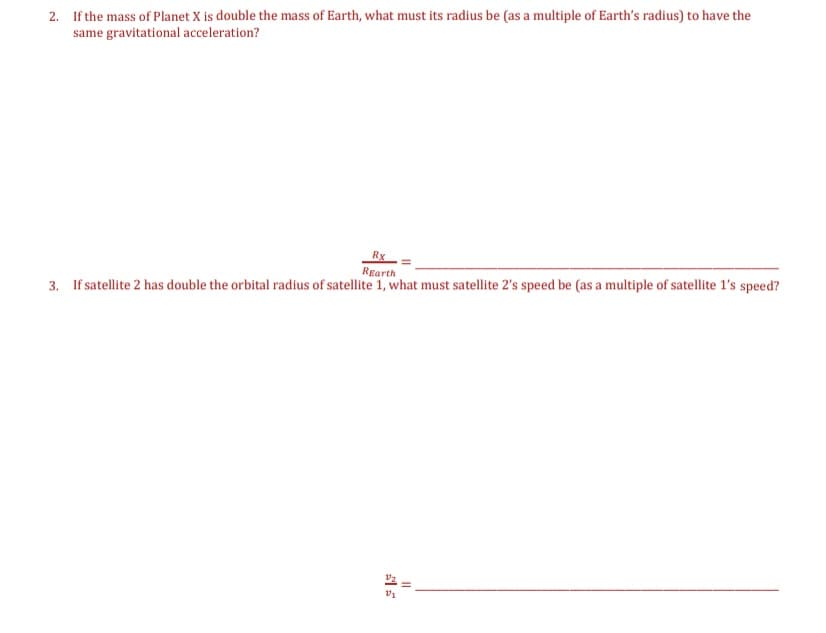 2. If the mass of Planet X is double the mass of Earth, what must its radius be (as a multiple of Earth's radius) to have the
same gravitational acceleration?
Rx
Rearth
3. If satellite 2 has double the orbital radius of satellite 1, what must satellite 2's speed be (as a multiple of satellite l's speed?
