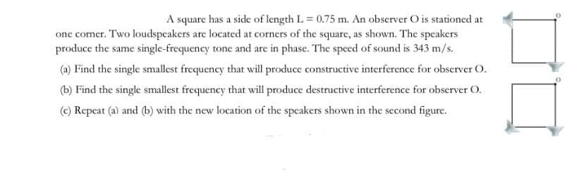 A square has a side of length L = 0.75 m. An observer O is stationed at
one corner. Two loudspeakers are located at corners of the square, as shown. The speakers
produce the same single-frequency tone and are in phase. The speed of sound is 343 m/s.
(a) Find the single smallest frequency that will produce constructive interference for observer O.
(b) Find the single smallest frequency that will produce destructive interference for observer O.
(c) Repeat (a) and (b) with the new location of the speakers shown in the second figure.
