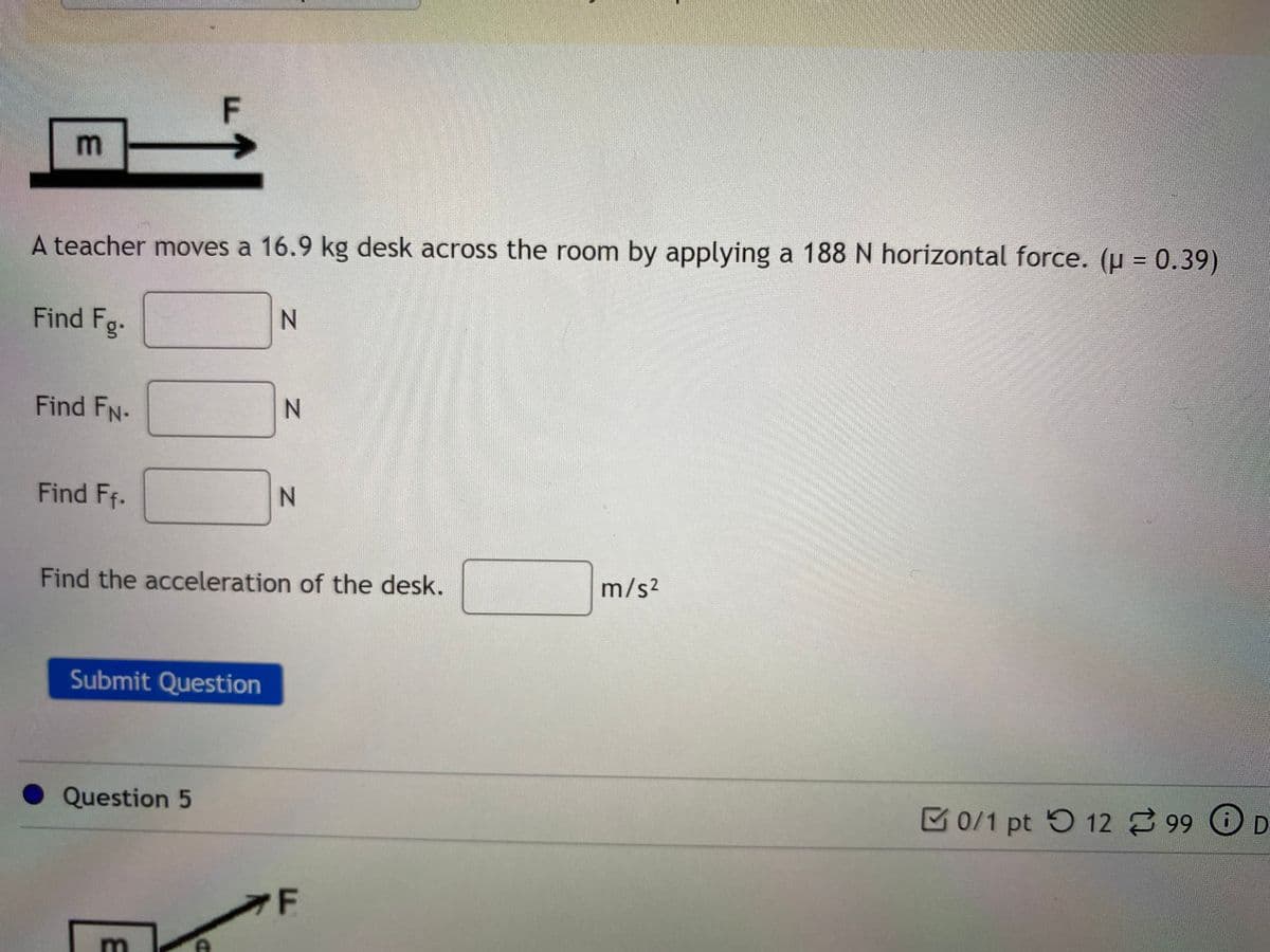 m
%3D
A teacher moves a 16.9 kg desk across the room by applying a 188 N horizontal force. (u = 0.39)
Find Fg.
Find FN-
Find Ff.
N.
Find the acceleration of the desk.
m/s2
Submit Question
Question 5
M0/1 pt 5 12 99 O D
