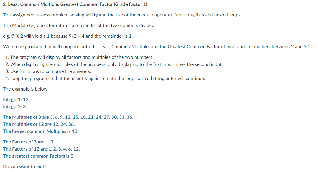 2. Least Common Multiple, Greatest Common Factor (Grade Factor 1)
This assignment assess problem solving ability and the use of the modulo operator, functions, lists and nested loops.
The Modulo (%) operator returns a remainder of the two numbers divided.
e.g. 9 % 2 will yield a 1 because 9/2 = 4 and the remainder is 1.
Write one program that will compute both the Least Common Multiple, and the Greatest Common Factor of two random numbers between 2 and 30.
1. The program will display all factors and multiples of the two numbers.
2. When displaying the multiples of the numbers, only display up to the first input times the second input.
3. Use functions to compute the answers.
4. Loop the program so that the user try again. create the loop so that hitting enter will continue.
The example is below:
Integer1: 12
Integer2: 3
The Multiples of 3 are 3, 6, 9, 12, 15, 18, 21, 24, 27, 30, 33, 36,
The Multiples of 12 are 12, 24, 36,
The lowest common Multiples is 12
The Factors of 3 are 1, 3,
The Factors of 12 are 1, 2, 3, 4, 6, 12,
The greatest common Factors is 3
Do you want to exit?