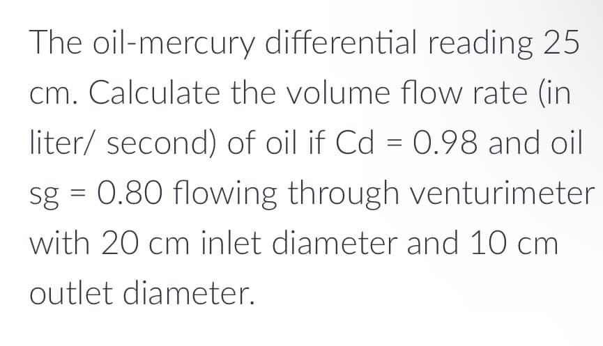 The oil-mercury differential reading 25
cm. Calculate the volume flow rate (in
liter/ second) of oil if Cd = 0.98 and oil
sg = 0.80 flowing through venturimeter
with 20 cm inlet diameter and 10 cm
outlet diameter.
