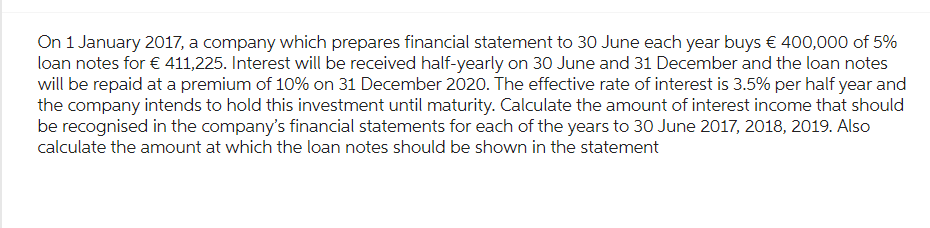 On 1 January 2017, a company which prepares financial statement to 30 June each year buys € 400,000 of 5%
loan notes for € 411,225. Interest will be received half-yearly on 30 June and 31 December and the loan notes
will be repaid at a premium of 10% on 31 December 2020. The effective rate of interest is 3.5% per half year and
the company intends to hold this investment until maturity. Calculate the amount of interest income that should
be recognised in the company's financial statements for each of the years to 30 June 2017, 2018, 2019. Also
calculate the amount at which the loan notes should be shown in the statement