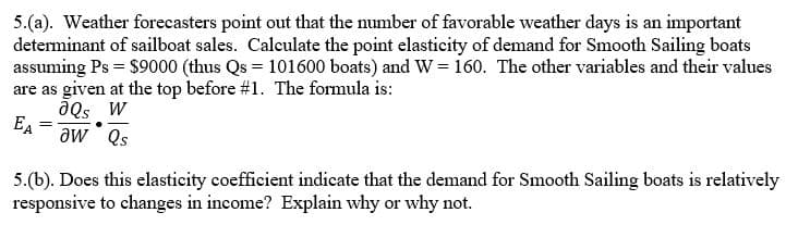 5.(a). Weather forecasters point out that the number of favorable weather days is an important
determinant of sailboat sales. Calculate the point elasticity of demand for Smooth Sailing boats
assuming Ps = $9000 (thus Qs = 101600 boats) and W = 160. The other variables and their values
are as given at the top before #1. The formula is:
ƏQs W
aw Qs
EA
=
5.(b). Does this elasticity coefficient indicate that the demand for Smooth Sailing boats is relatively
responsive to changes in income? Explain why or why not.