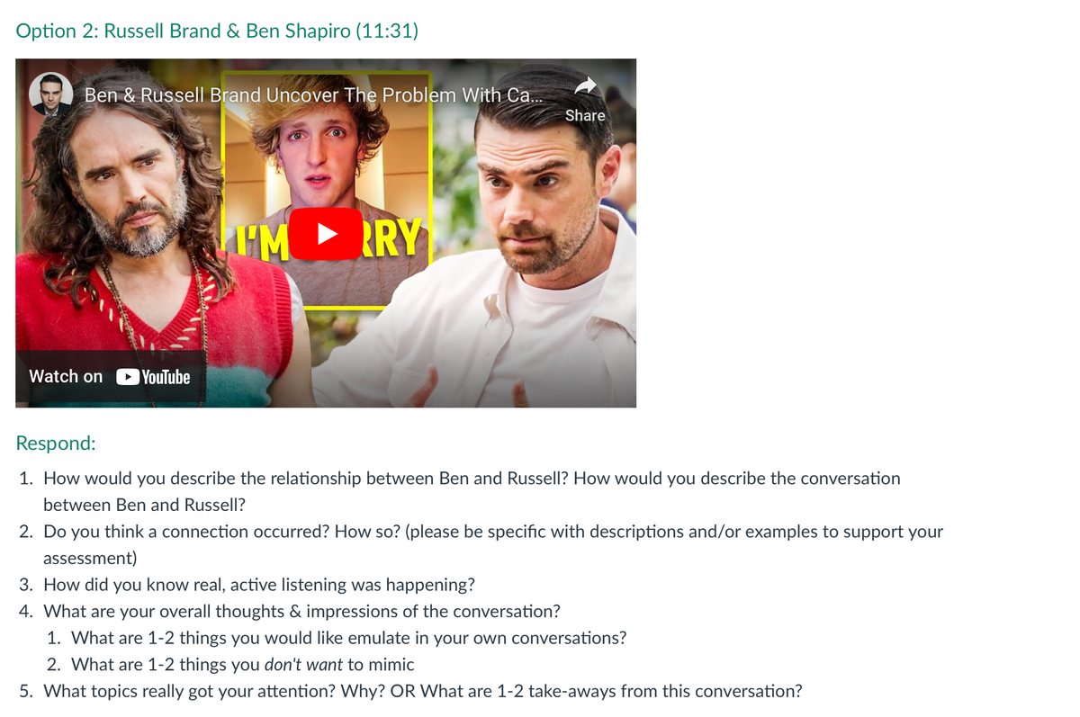 Option 2: Russell Brand & Ben Shapiro (11:31)
Ben & Russell Brand Uncover The Problem With Ca...
Watch on
YouTube
IM RY
Share
Respond:
1. How would you describe the relationship between Ben and Russell? How would you describe the conversation
between Ben and Russell?
2. Do you think a connection occurred? How so? (please be specific with descriptions and/or examples to support your
assessment)
3. How did you know real, active listening was happening?
4. What are your overall thoughts & impressions of the conversation?
1. What are 1-2 things you would like emulate in your own conversations?
2. What are 1-2 things you don't want to mimic
5. What topics really got your attention? Why? OR What are 1-2 take-aways from this conversation?