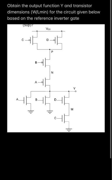 Obtain the output function Y and transistor
dimensions (W/Lmin) for the circuit given below
based on the reference inverter gate
(50p)?
I
B
Voo
P
N
D.
Ţ
M