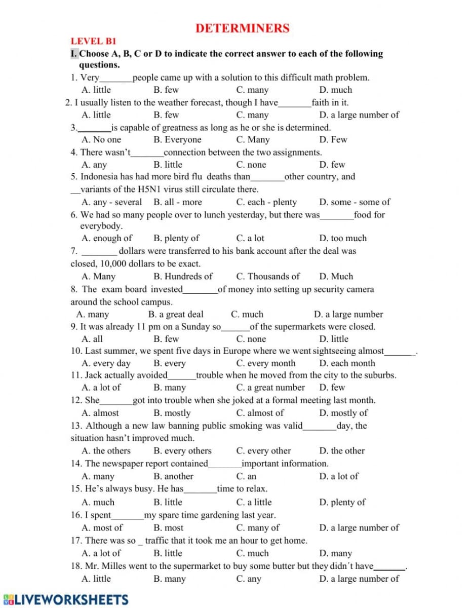 DETERMINERS
LEVEL B1
I. Choose A, B, C or D to indicate the correct answer to each of the following
questions.
1. Very,
_people came up with a solution to this difficult math problem.
C. many
A. little
B. few
D. much
2. I usually listen to the weather forecast, though I have_
faith in it.
A. little
B. few
C. many
D. a large number of
3.
_is capable of greatness as long as he or she is determined.
A. No one
C. Many
connection between the two assignments.
C. none
B. Everyone
D. Few
4. There wasn't
A. any
B. little
D. few
5. Indonesia has had more bird flu deaths than
other country, and
variants of the H5N1 virus still circulate there.
A. any - several B. all - more
6. We had so many people over to lunch yesterday, but there was
everybody.
A. enough of
C. each - plenty
D. some - some of
food for
B. plenty of
C. a lot
D. too much
7.
dollars were transferred to his bank account after the deal was
closed, 10,000 dollars to be exact.
C. Thousands of
of money into setting up security camera
A. Many
B. Hundreds of
D. Much
8. The exam board invested
around the school campus.
B. a great deal
9. It was already 11 pm on a Sunday so
C. much
of the supermarkets were closed.
C. none
A. many
D. a large number
A. all
B. few
D. little
10. Last summer, we spent five days in Europe where we went sightseeing almost
B. every
C. every month
A. every day
11. Jack actually avoided_
A. a lot of
12. She
D. each month
trouble when he moved from the city to the suburbs.
B. many
C. a great number
D. few
got into trouble when she joked at a formal meeting last month.
B. mostly
C. almost of
D. mostly of
_day, the
A. almost
13. Although a new law banning public smoking was valid_
situation hasn't improved much.
C. every other
_important information.
С. an
A. the others
B. every others
D. the other
14. The newspaper report contained
A. many
B. another
D. a lot of
15. He's always busy. He has
time to relax.
C. a little
_my spare time gardening last year.
C. many of
17. There was so_ traffic that it took me an hour to get home.
A. much
B. little
D. plenty of
16. I spent
A. most of
B. most
D. a large number of
C. much
18. Mr. Milles went to the supermarket to buy some butter but they didn't have_
C. any
A. a lot of
B. little
D. many
A. little
B. many
D. a large number of
SELIVEWORKSHEETS
