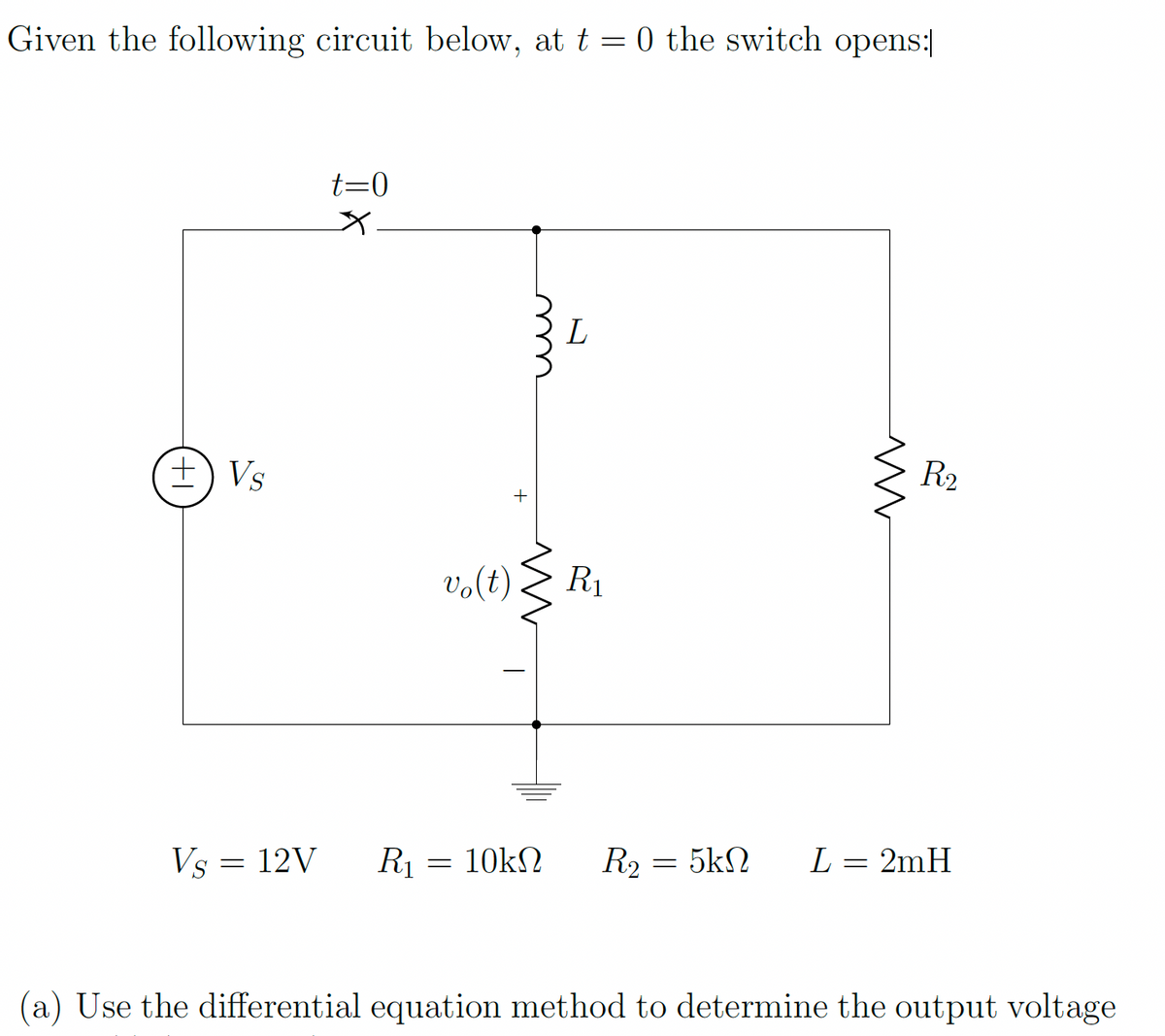 Given the following circuit below, at t= 0 the switch opens:
+ Vs
t=0
Vs = 12V R₁
vo(t)
=
www
L
R₁
10ΚΩ R₂
=
M
R₂
5ΚΩ L = 2mH
(a) Use the differential equation method to determine the output voltage