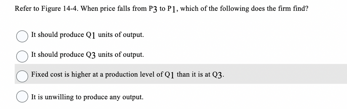 Refer to Figure 14-4. When price falls from P3 to P1, which of the following does the firm find?
It should produce Q1 units of output.
It should produce Q3 units of output.
Fixed cost is higher at a production level of Q1 than it is at Q3.
It is unwilling to produce any output.