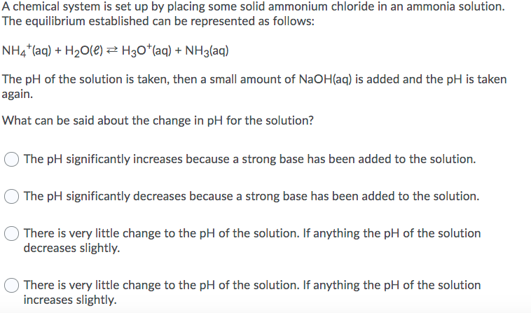 A chemical system is set up by placing some solid ammonium chloride in an ammonia solution.
The equilibrium established can be represented as follows:
NH4*(aq) + H2O(e) 2 H30*(aq) + NH3(aq)
The pH of the solution is taken, then a small amount of NaOH(aq) is added and the pH is taken
again.
What can be said about the change in pH for the solution?
The pH significantly increases because a strong base has been added to the solution.
The pH significantly decreases because a strong base has been added to the solution.
There is very little change to the pH of the solution. If anything the pH of the solution
decreases slightly.
There is very little change to the pH of the solution. If anything the pH of the solution
increases slightly.
