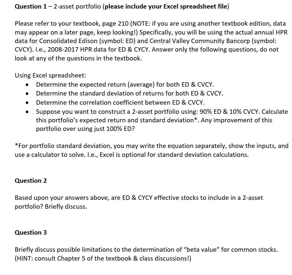 Question 1- 2-asset portfolio (please include your Excel spreadsheet file)
Please refer to your textbook, page 210 (NOTE: if you are using another textbook edition, data
may appear on a later page, keep looking!) Specifically, you will be using the actual annual HPR
data for Consolidated Edison (symbol: ED) and Central Valley Community Bancorp (symbol:
CVCY). I.e., 2008-2017 HPR data for ED & CYCY. Answer only the following questions, do not
look at any of the questions in the textbook.
Using Excel spreadsheet:
Determine the expected return (average) for both ED & CVCY.
Determine the standard deviation of returns for both ED & CVCY.
Determine the correlation coefficient between ED & CVCY.
Suppose you want to construct a 2-asset portfolio using: 90% ED & 10% CVCY. Calculate
this portfolio's expected return and standard deviation*. Any improvement of this
portfolio over using just 100% ED?
*For portfolio standard deviation, you may write the equation separately, show the inputs, and
use a calculator to solve. I.e., Excel is optional for standard deviation calculations.
Question 2
Based upon your answers above, are ED & CYCY effective stocks to include in a 2-asset
portfolio? Briefly discuss.
Question 3
Briefly discuss possible limitations to the determination of "beta value" for common stocks.
(HINT: consult Chapter 5 of the textbook & class discussions!)
