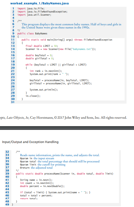 worked example_1/BabyNames.java
1 import java.io.File;
2 import java.io.FileNotFoundException;
3 import java.util.Scanner;
4
5 /**
This program displays the most common baby names. Half of boys and girls in
the United States were given these names in the 1990s.
6
7
9 public class BabyNanes
10 {
public static void main(String[] args) throws FileNotFoundException
{
final double LIMIT - 50;
Scanner in - new Scanner (new File("babynames. txt")):
11
12
13
14
15
double boyTotal - 0;
double girlTotal - 0;
16
17
18
while (boyTotal < LIMIT || girlTotal < LIMIT)
19
20
int rank - in.nextInt();
Systen. out.print(rank +" "):
21
22
23
boyTotal - processName (in, boyTotal, LIMIT);
girlTotal - processName(in, girlTotal, LIMIT);
24
25
26
27
System.out.printIn):
28
29
in.close():
30
31
epts, Late Objects, Je, Cay Horstmann, O 2017 John Wiley and Sons, Inc. All rights reserved.
Input/Output and Exception Handling
32
/**
Reads name information, prints the name, and adjusts the total.
Oparan in the input stream
Oparan total the total percentage that should still be processed
Oparan limit the cutoff for printing
Greturn the adjusted total
*/
public static double processNane(Scanner in, double total, double limit)
33
34
35
36
37
38
39
40
41
String name - in.next();
int count - in.nextInt();
double percent - in.nextDouble();
42
43
44
if (total < limit) { System.out.print(name + "); }
total - total + percent;
45
46
47
return total;
48
49 }
