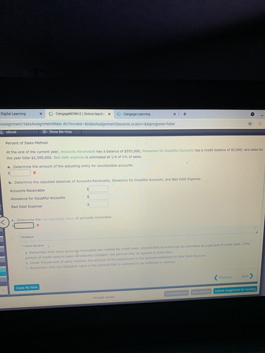 Digital Learning
* CengageNOwv2 | Online teachir
* Cengage Learning
+
Assignment/takeAssignmentMain.do?invoker=&takeAssignmentSessionLocator=&inprogress=false
A eBook
Show Me How
Percent of Sales Method
At the end of the current year, Accounts Receivable has a balance of $555,000; Allowance for Doubtful Accounts has a credit balance of $5,000; and sales for
the year total $2,500,000. Bad debt expense is estimated at 1/4 of 1% of sales.
a. Determine the amount of the adjusting entry for uncollectible accounts.
b. Determine the adjusted balances of Accounts Receivable, Allowance for Doubtful Accounts, and Bad Debt Expense.
Accounts Receivable
24
Allowance for Doubtful Accounts
Bad Debt Expense
%24
c. Determine the net realizable value of accounts receivable.
Feedback
Check My Work
a. Remember that since accounts receivable are created by credit sales, uncollectible accounts çan be estimated as a percent of credit sales. If the
portion of credit sales to sales id relatively constant, the percent may be applied to total sales.
b. Under the percent of sales method, the amount of the adjustment is the amount estimated for Bad Debt Expense.
C. Remember that net realizable value is the amount that is expected to be collected or realized.
Previous
Next
Check My Work
Email Instructor
Save and Exit
Submit Assignment for Grading
All work saved.
