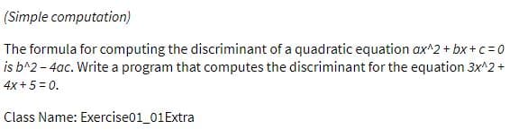 (Simple computation)
The formula for computing the discriminant of a quadratic equation ax^2 + bx+c = 0
is b^2 - 4ac. Write a program that computes the discriminant for the equation 3x^2 +
4x + 5 = 0.
Class Name: Exercise01_01Extra
