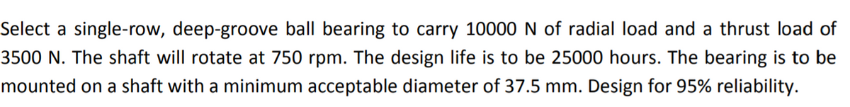 Select a single-row, deep-groove ball bearing to carry 10000 N of radial load and a thrust load of
3500 N. The shaft will rotate at 750 rpm. The design life is to be 25000 hours. The bearing is to be
mounted on a shaft with a minimum acceptable diameter of 37.5 mm. Design for 95% reliability.
