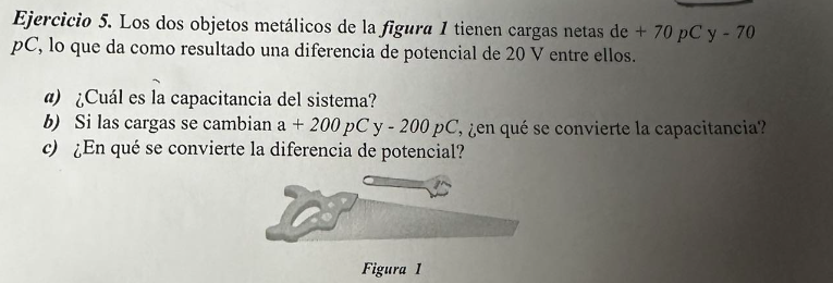 Ejercicio 5. Los dos objetos metálicos de la figura 1 tienen cargas netas de + 70 pC y - 70
pC, lo que da como resultado una diferencia de potencial de 20 V entre ellos.
a) ¿Cuál es la capacitancia del sistema?
b) Si las cargas se cambian a + 200 pC y - 200 pC, ¿en qué se convierte la capacitancia?
c) ¿En qué se convierte la diferencia de potencial?
Figura 1