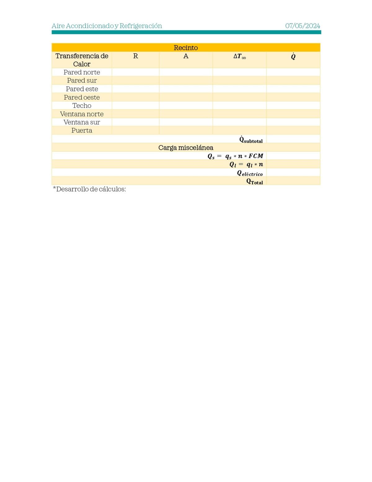 Aire Acondicionado y Refrigeración
Recinto
Transferencia de
R
A
Calor
Pared norte
Pared sur
Pared este
Pared oeste
Techo
Ventana norte
Ventana sur
Puerta
*Desarrollo de cálculos:
Carga miscelánea
Qs
AT∞
Qsubtotal
qs *n* FCM
Q₁ = q1* n
Qeléctrico
QTotal
07/05/2024