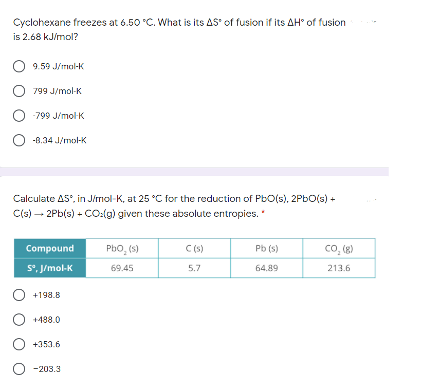 Cyclohexane freezes at 6.50 °C. What is its AS° of fusion if its AH° of fusion
is 2.68 kJ/mol?
9.59 J/mol-K
799 J/mol-K
-799 J/mol-K
-8.34 J/mol-K
Calculate AS°, in J/mol-K, at 25 °C for the reduction of PbO(s), 2PbO(s) +
C(s) → 2Pb(s) + CO:(g) given these absolute entropies. *
Compound
Pbo, (s)
C (s)
Pb (s)
cO, (g)
S°, J/mol-K
69.45
5.7
64.89
213.6
+198.8
+488.0
+353.6
-203.3
