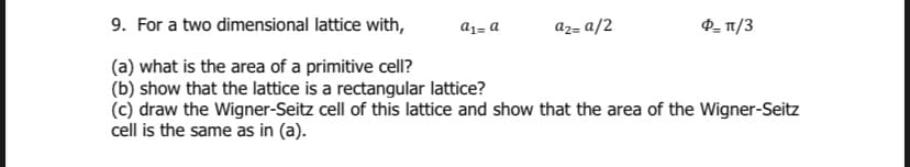 9. For a two dimensional lattice with,
a1= a
az= a/2
P- 1/3
(a) what is the area of a primitive cell?
(b) show that the lattice is a rectangular lattice?
(c) draw the Wigner-Seitz cell of this lattice and show that the area of the Wigner-Seitz
cell is the same as in (a).
