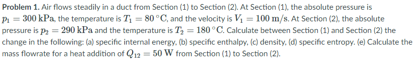 Problem 1. Air flows steadily in a duct from Section (1) to Section (2). At Section (1), the absolute pressure is
P1 = 300 kPa, the temperature is T1 = 80 °C, and the velocity is V1 = 100 m/s. At Section (2), the absolute
pressure is p, = 290 kPa and the temperature is T, = 180 °C. Calculate between Section (1) and Section (2) the
change in the following: (a) specific internal energy, (b) specific enthalpy, (c) density, (d) specific entropy. (e) Calculate the
mass flowrate for a heat addition of Q12 = 50 W from Section (1) to Section (2).
