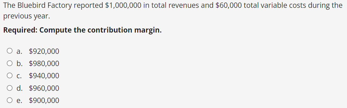 The Bluebird Factory reported $1,000,000 in total revenues and $60,000 total variable costs during the
previous year.
Required: Compute the contribution margin.
O a. $920,000
O b. $980,000
C. $940,000
d. $960,000
e. $900,000